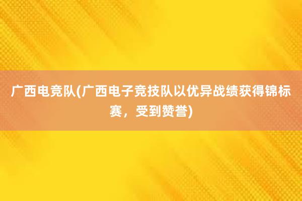 广西电竞队(广西电子竞技队以优异战绩获得锦标赛，受到赞誉)